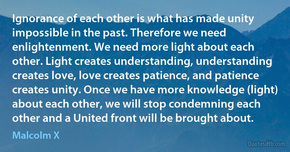 Ignorance of each other is what has made unity impossible in the past. Therefore we need enlightenment. We need more light about each other. Light creates understanding, understanding creates love, love creates patience, and patience creates unity. Once we have more knowledge (light) about each other, we will stop condemning each other and a United front will be brought about. (Malcolm X)