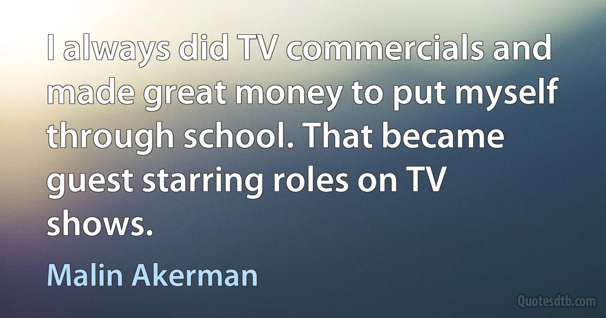 I always did TV commercials and made great money to put myself through school. That became guest starring roles on TV shows. (Malin Akerman)