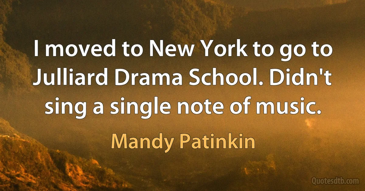 I moved to New York to go to Julliard Drama School. Didn't sing a single note of music. (Mandy Patinkin)