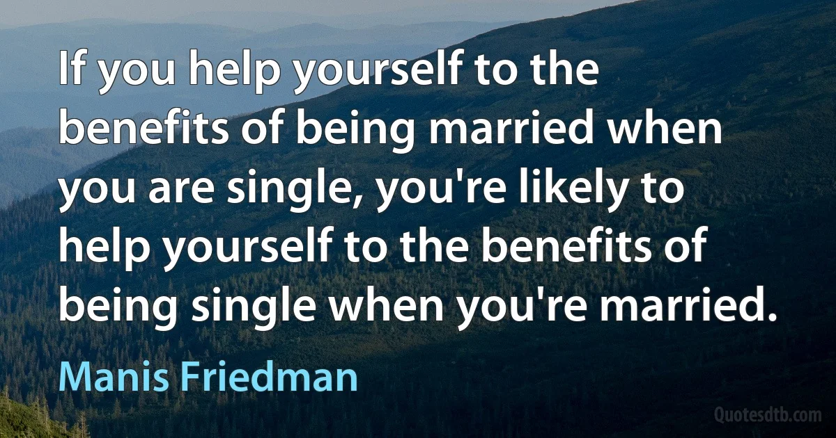 If you help yourself to the benefits of being married when you are single, you're likely to help yourself to the benefits of being single when you're married. (Manis Friedman)