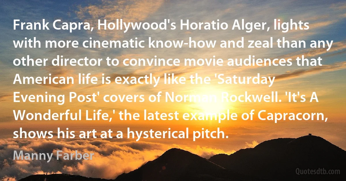 Frank Capra, Hollywood's Horatio Alger, lights with more cinematic know-how and zeal than any other director to convince movie audiences that American life is exactly like the 'Saturday Evening Post' covers of Norman Rockwell. 'It's A Wonderful Life,' the latest example of Capracorn, shows his art at a hysterical pitch. (Manny Farber)