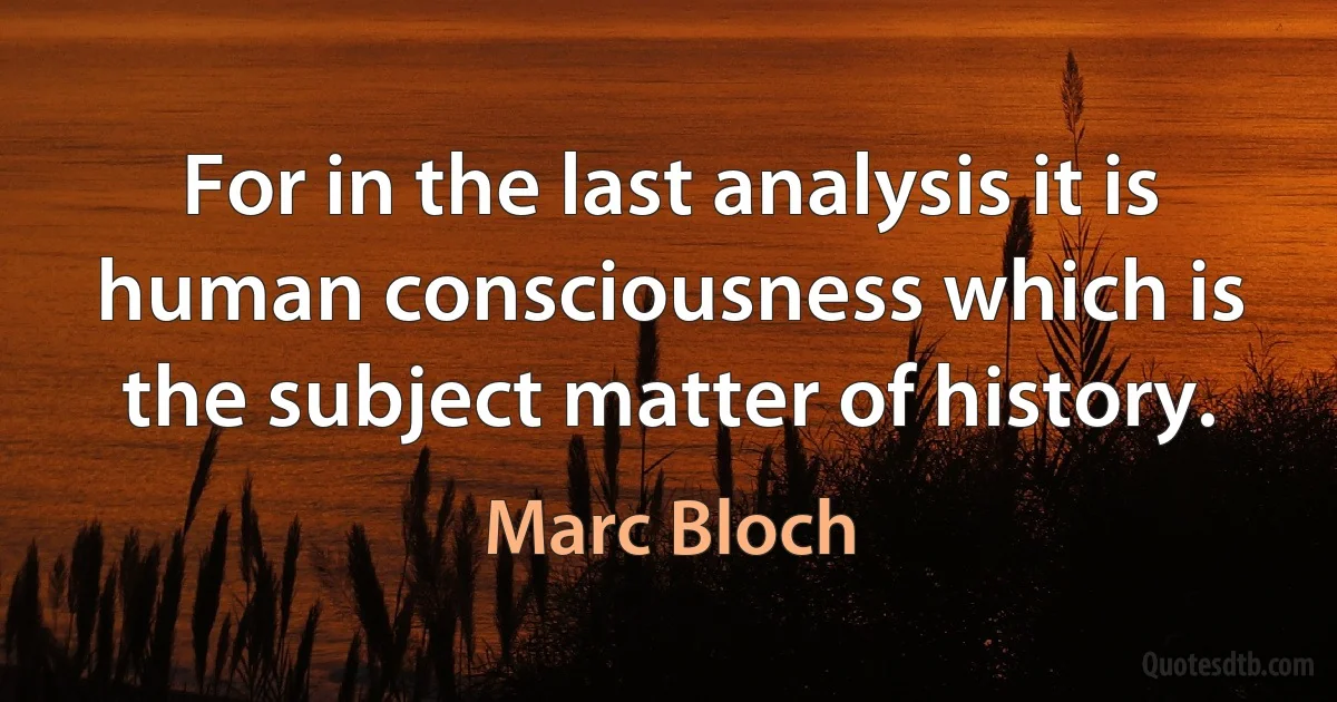 For in the last analysis it is human consciousness which is the subject matter of history. (Marc Bloch)