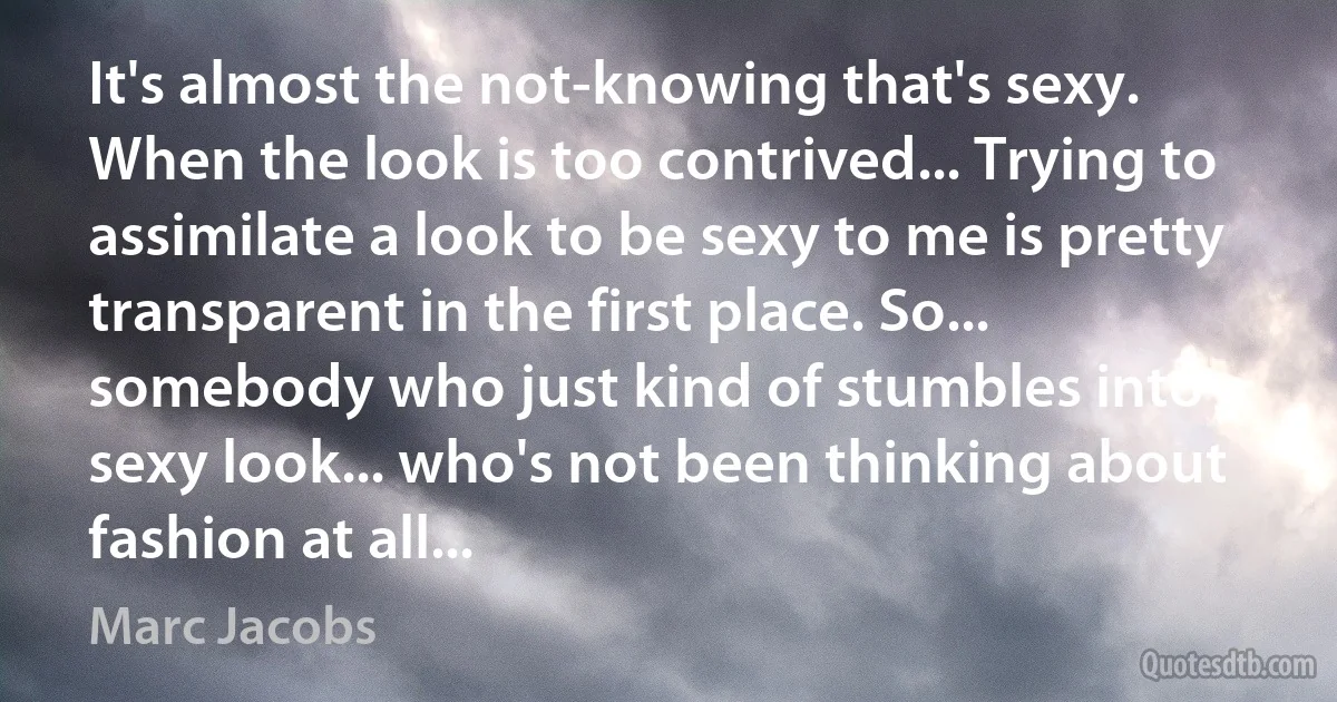 It's almost the not-knowing that's sexy. When the look is too contrived... Trying to assimilate a look to be sexy to me is pretty transparent in the first place. So... somebody who just kind of stumbles into a sexy look... who's not been thinking about fashion at all... (Marc Jacobs)