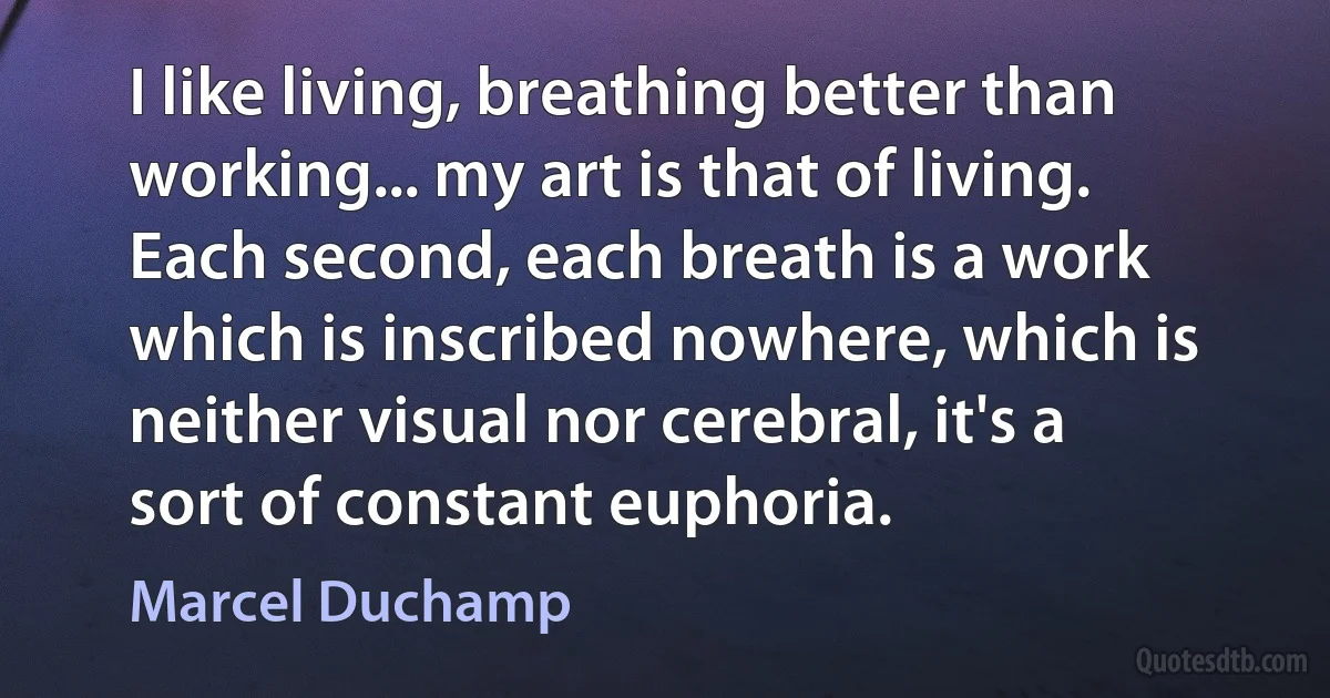 I like living, breathing better than working... my art is that of living. Each second, each breath is a work which is inscribed nowhere, which is neither visual nor cerebral, it's a sort of constant euphoria. (Marcel Duchamp)