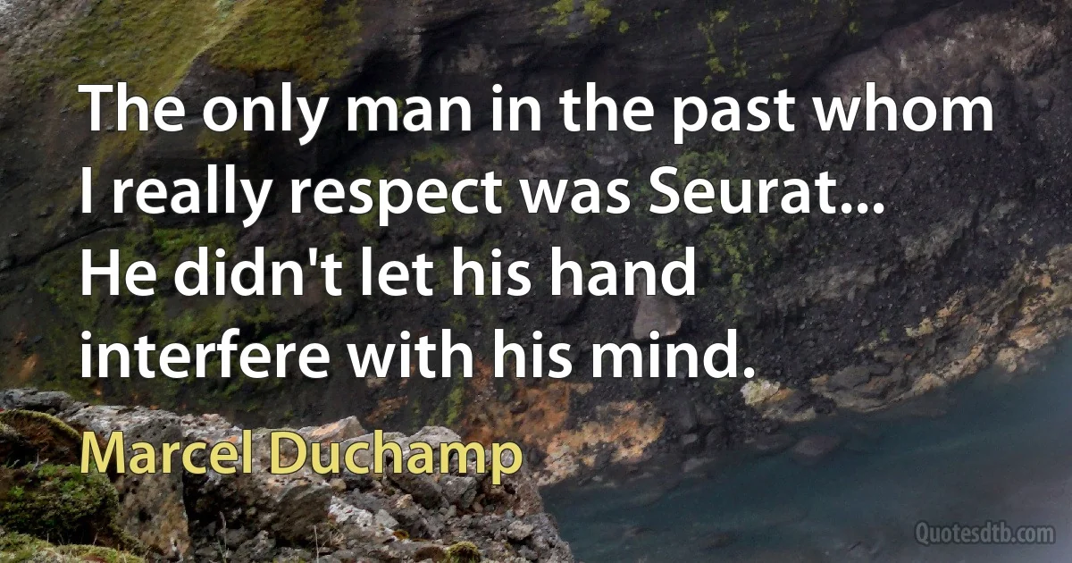 The only man in the past whom I really respect was Seurat... He didn't let his hand interfere with his mind. (Marcel Duchamp)