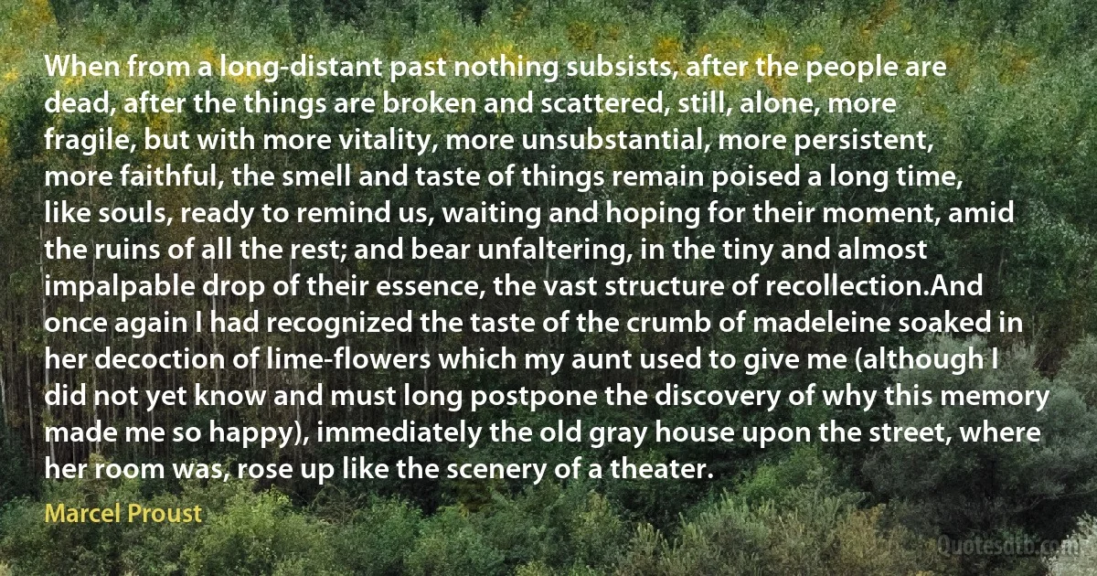 When from a long-distant past nothing subsists, after the people are dead, after the things are broken and scattered, still, alone, more fragile, but with more vitality, more unsubstantial, more persistent, more faithful, the smell and taste of things remain poised a long time, like souls, ready to remind us, waiting and hoping for their moment, amid the ruins of all the rest; and bear unfaltering, in the tiny and almost impalpable drop of their essence, the vast structure of recollection.And once again I had recognized the taste of the crumb of madeleine soaked in her decoction of lime-flowers which my aunt used to give me (although I did not yet know and must long postpone the discovery of why this memory made me so happy), immediately the old gray house upon the street, where her room was, rose up like the scenery of a theater. (Marcel Proust)