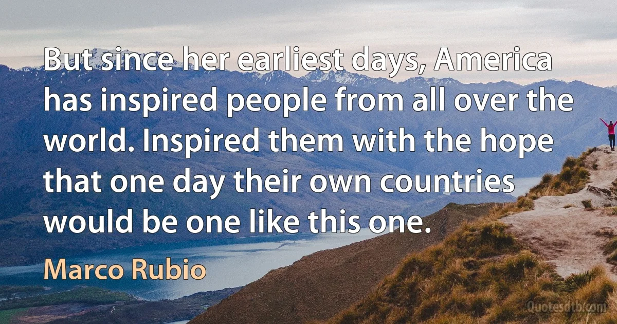 But since her earliest days, America has inspired people from all over the world. Inspired them with the hope that one day their own countries would be one like this one. (Marco Rubio)