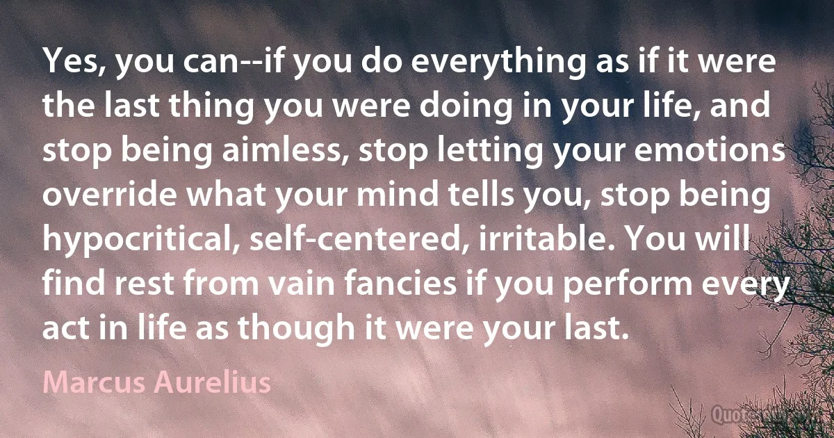 Yes, you can--if you do everything as if it were the last thing you were doing in your life, and stop being aimless, stop letting your emotions override what your mind tells you, stop being hypocritical, self-centered, irritable. You will find rest from vain fancies if you perform every act in life as though it were your last. (Marcus Aurelius)