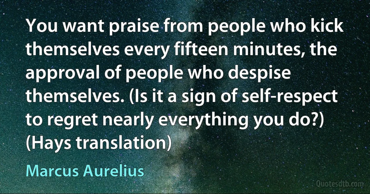 You want praise from people who kick themselves every fifteen minutes, the approval of people who despise themselves. (Is it a sign of self-respect to regret nearly everything you do?) (Hays translation) (Marcus Aurelius)