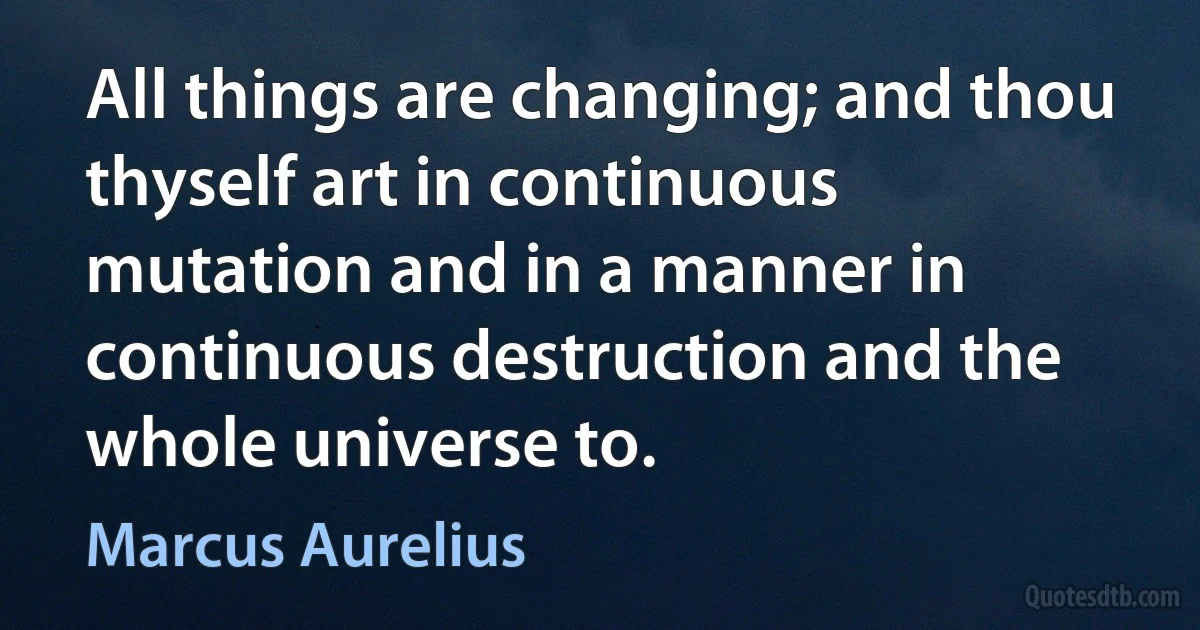 All things are changing; and thou thyself art in continuous mutation and in a manner in continuous destruction and the whole universe to. (Marcus Aurelius)