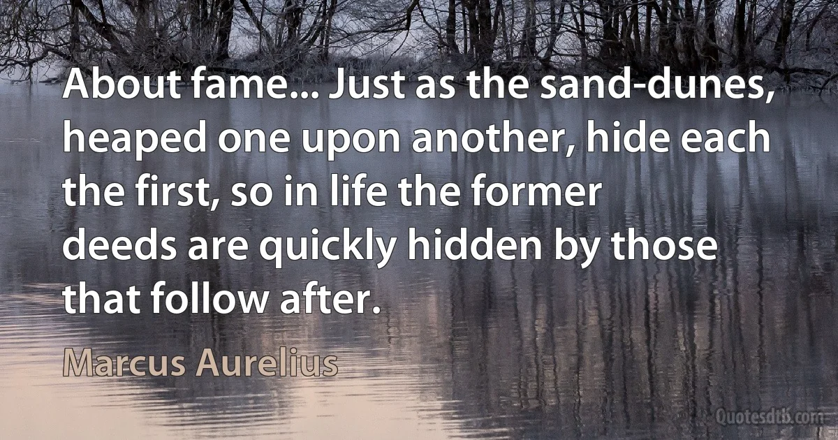 About fame... Just as the sand-dunes, heaped one upon another, hide each the first, so in life the former deeds are quickly hidden by those that follow after. (Marcus Aurelius)