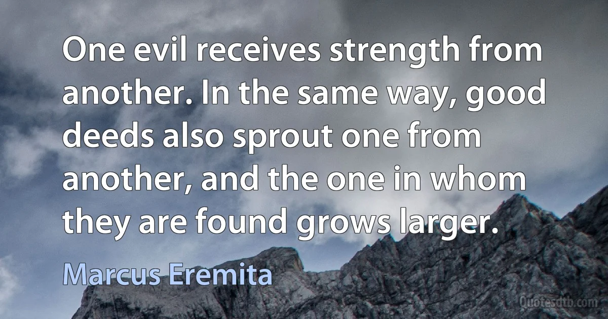 One evil receives strength from another. In the same way, good deeds also sprout one from another, and the one in whom they are found grows larger. (Marcus Eremita)