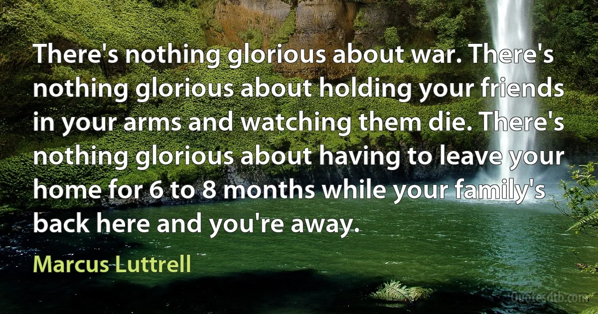 There's nothing glorious about war. There's nothing glorious about holding your friends in your arms and watching them die. There's nothing glorious about having to leave your home for 6 to 8 months while your family's back here and you're away. (Marcus Luttrell)