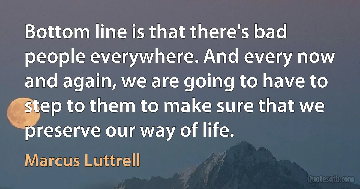 Bottom line is that there's bad people everywhere. And every now and again, we are going to have to step to them to make sure that we preserve our way of life. (Marcus Luttrell)