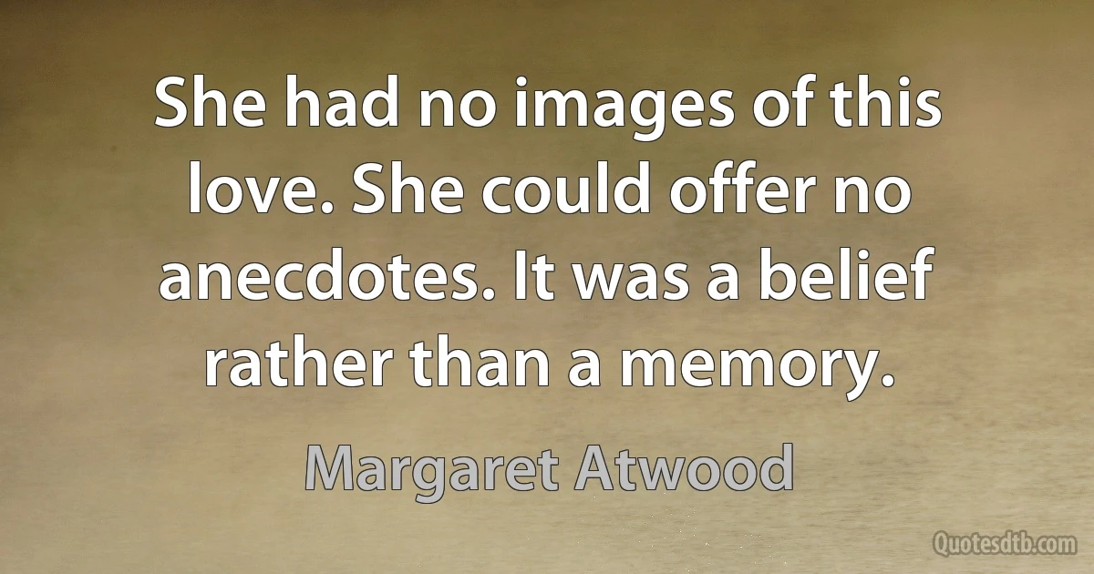 She had no images of this love. She could offer no anecdotes. It was a belief rather than a memory. (Margaret Atwood)