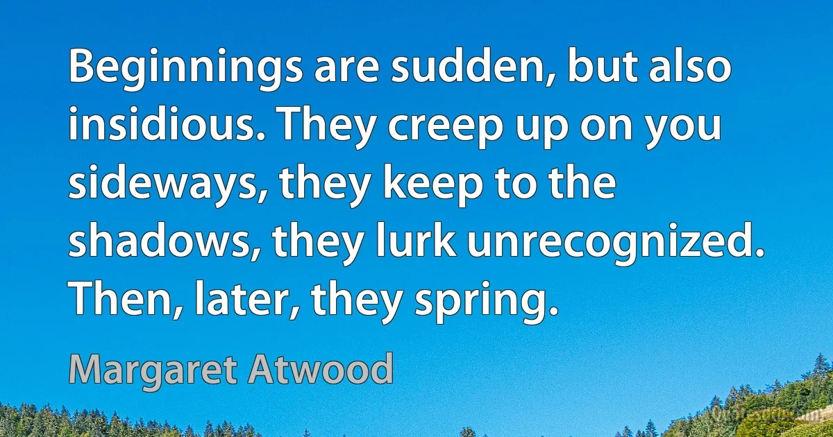 Beginnings are sudden, but also insidious. They creep up on you sideways, they keep to the shadows, they lurk unrecognized. Then, later, they spring. (Margaret Atwood)