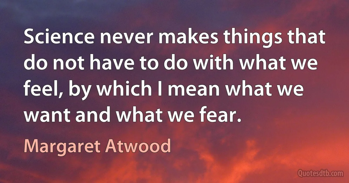 Science never makes things that do not have to do with what we feel, by which I mean what we want and what we fear. (Margaret Atwood)