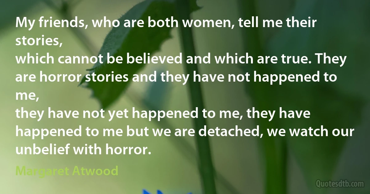 My friends, who are both women, tell me their stories,
which cannot be believed and which are true. They
are horror stories and they have not happened to me,
they have not yet happened to me, they have
happened to me but we are detached, we watch our
unbelief with horror. (Margaret Atwood)