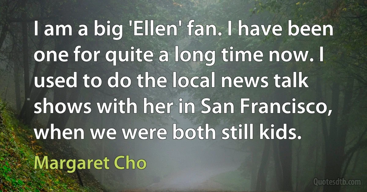 I am a big 'Ellen' fan. I have been one for quite a long time now. I used to do the local news talk shows with her in San Francisco, when we were both still kids. (Margaret Cho)