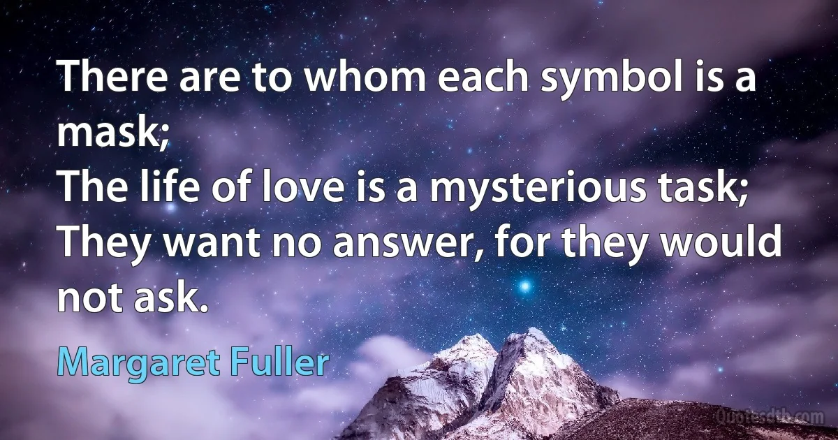 There are to whom each symbol is a mask;
The life of love is a mysterious task;
They want no answer, for they would not ask. (Margaret Fuller)