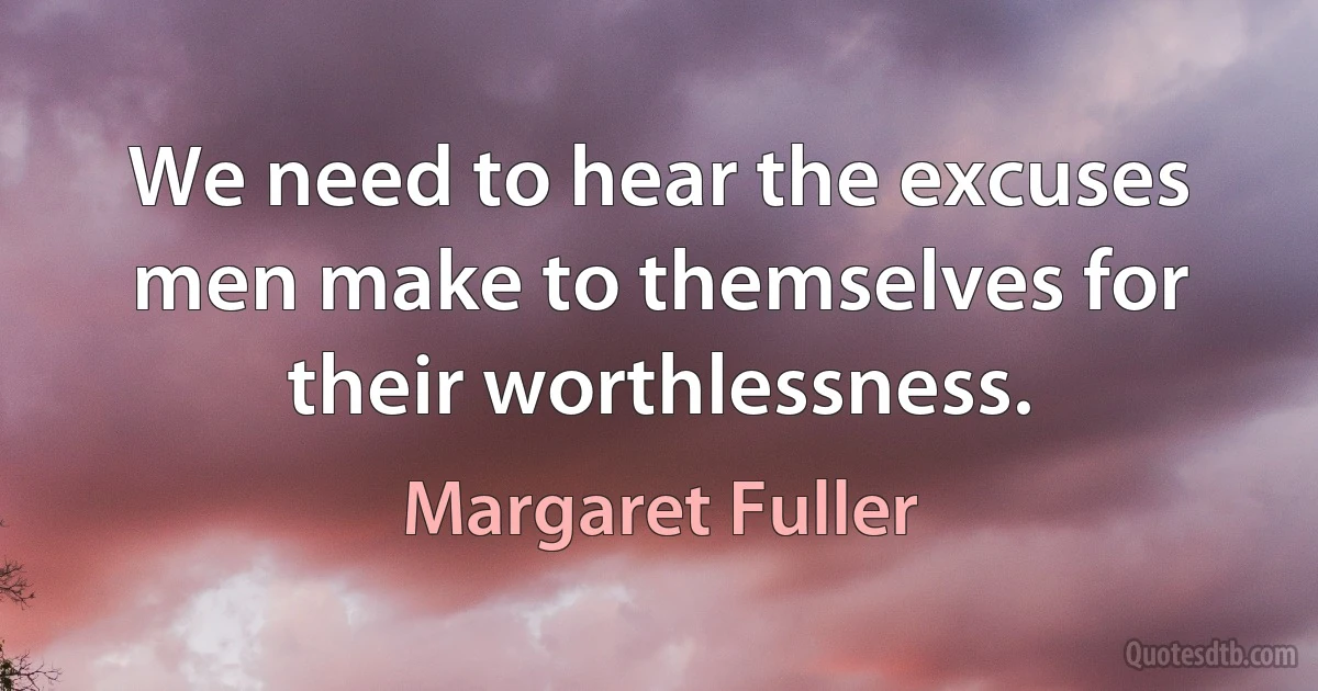 We need to hear the excuses men make to themselves for their worthlessness. (Margaret Fuller)