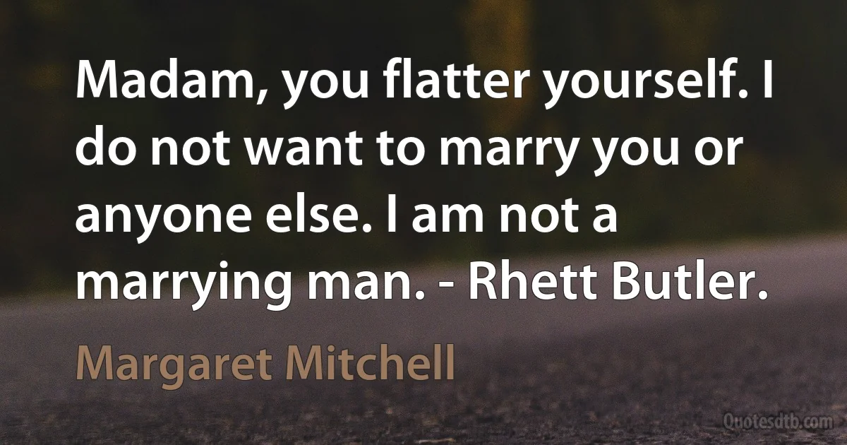 Madam, you flatter yourself. I do not want to marry you or anyone else. I am not a marrying man. - Rhett Butler. (Margaret Mitchell)