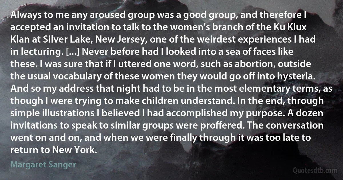 Always to me any aroused group was a good group, and therefore I accepted an invitation to talk to the women's branch of the Ku Klux Klan at Silver Lake, New Jersey, one of the weirdest experiences I had in lecturing. [...] Never before had I looked into a sea of faces like these. I was sure that if I uttered one word, such as abortion, outside the usual vocabulary of these women they would go off into hysteria. And so my address that night had to be in the most elementary terms, as though I were trying to make children understand. In the end, through simple illustrations I believed I had accomplished my purpose. A dozen invitations to speak to similar groups were proffered. The conversation went on and on, and when we were finally through it was too late to return to New York. (Margaret Sanger)