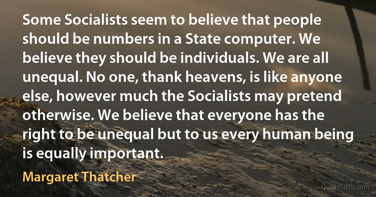 Some Socialists seem to believe that people should be numbers in a State computer. We believe they should be individuals. We are all unequal. No one, thank heavens, is like anyone else, however much the Socialists may pretend otherwise. We believe that everyone has the right to be unequal but to us every human being is equally important. (Margaret Thatcher)