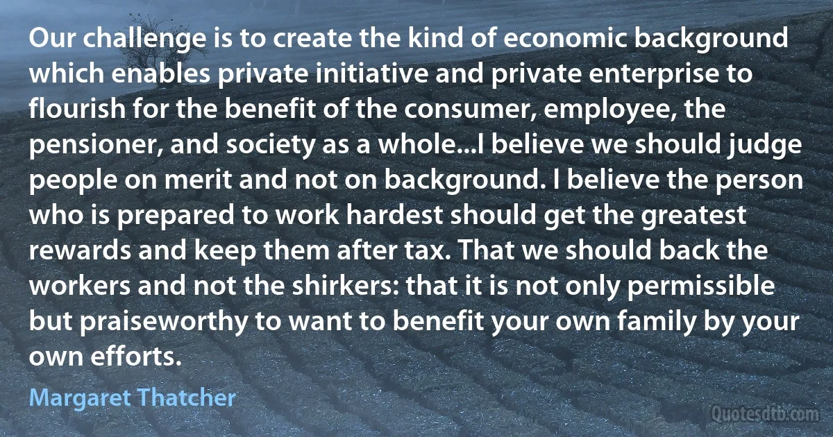 Our challenge is to create the kind of economic background which enables private initiative and private enterprise to flourish for the benefit of the consumer, employee, the pensioner, and society as a whole...I believe we should judge people on merit and not on background. I believe the person who is prepared to work hardest should get the greatest rewards and keep them after tax. That we should back the workers and not the shirkers: that it is not only permissible but praiseworthy to want to benefit your own family by your own efforts. (Margaret Thatcher)