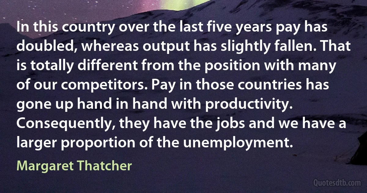 In this country over the last five years pay has doubled, whereas output has slightly fallen. That is totally different from the position with many of our competitors. Pay in those countries has gone up hand in hand with productivity. Consequently, they have the jobs and we have a larger proportion of the unemployment. (Margaret Thatcher)