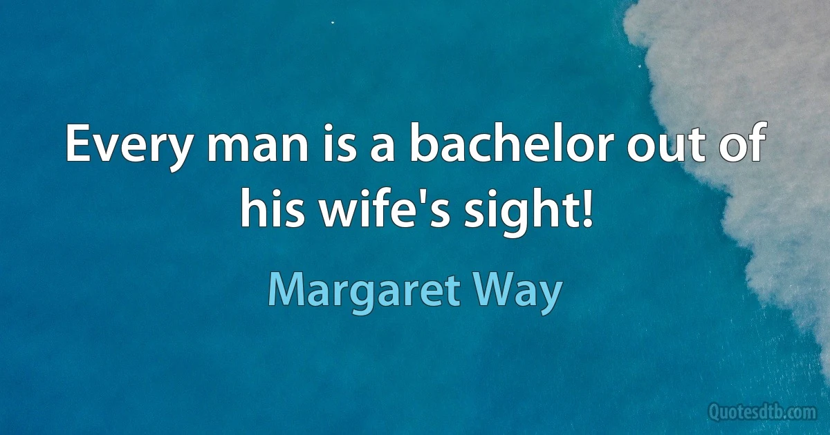 Every man is a bachelor out of his wife's sight! (Margaret Way)