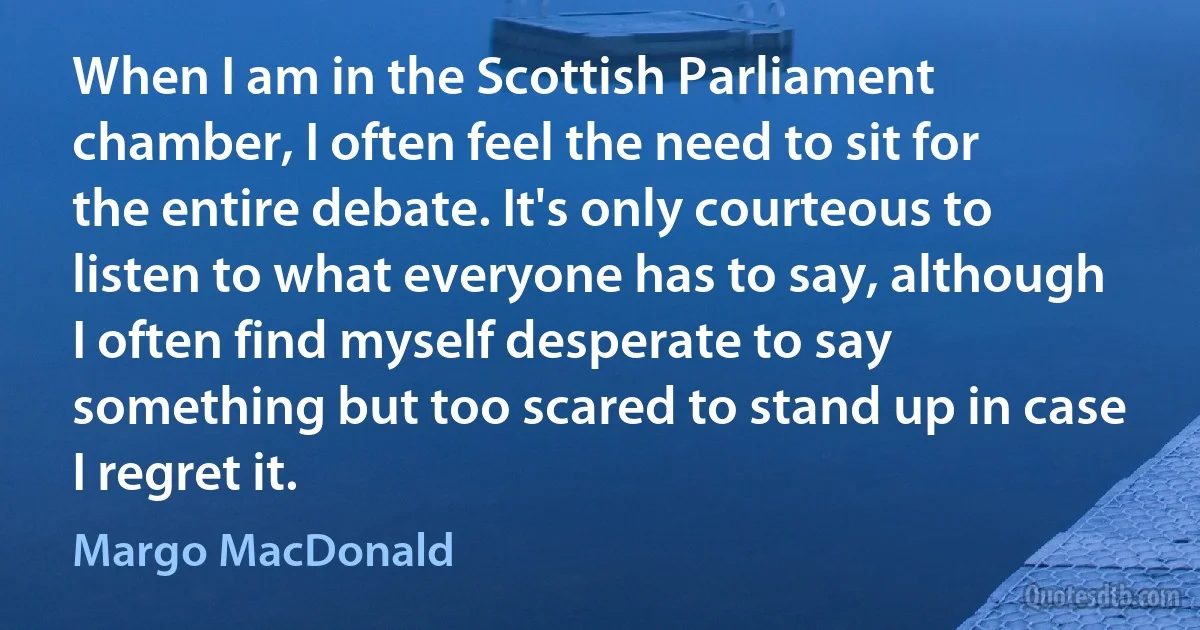 When I am in the Scottish Parliament chamber, I often feel the need to sit for the entire debate. It's only courteous to listen to what everyone has to say, although I often find myself desperate to say something but too scared to stand up in case I regret it. (Margo MacDonald)