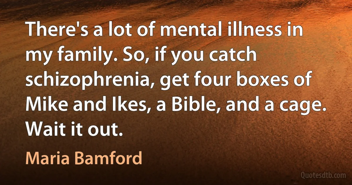 There's a lot of mental illness in my family. So, if you catch schizophrenia, get four boxes of Mike and Ikes, a Bible, and a cage. Wait it out. (Maria Bamford)