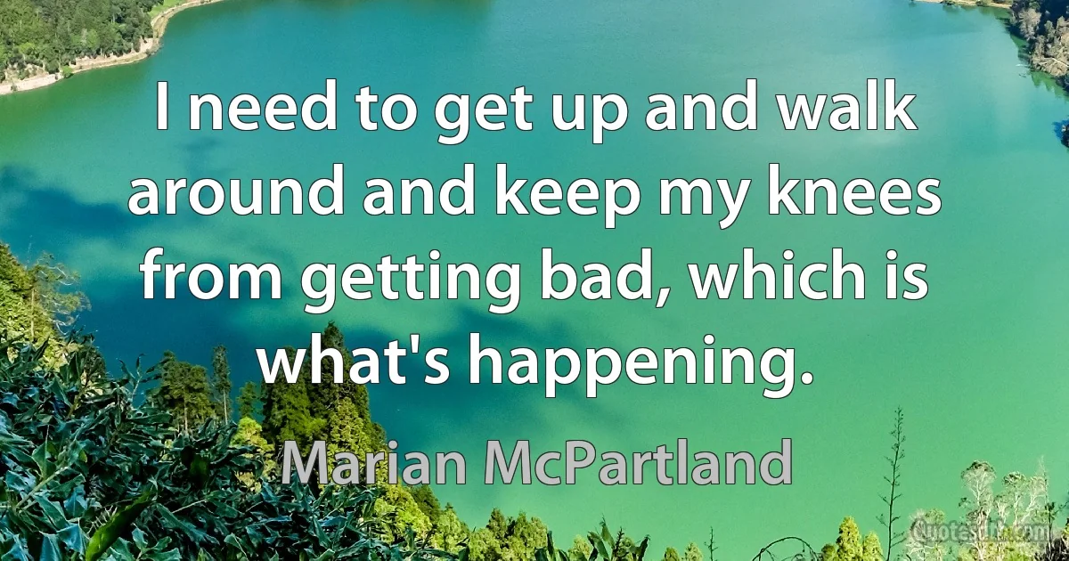 I need to get up and walk around and keep my knees from getting bad, which is what's happening. (Marian McPartland)