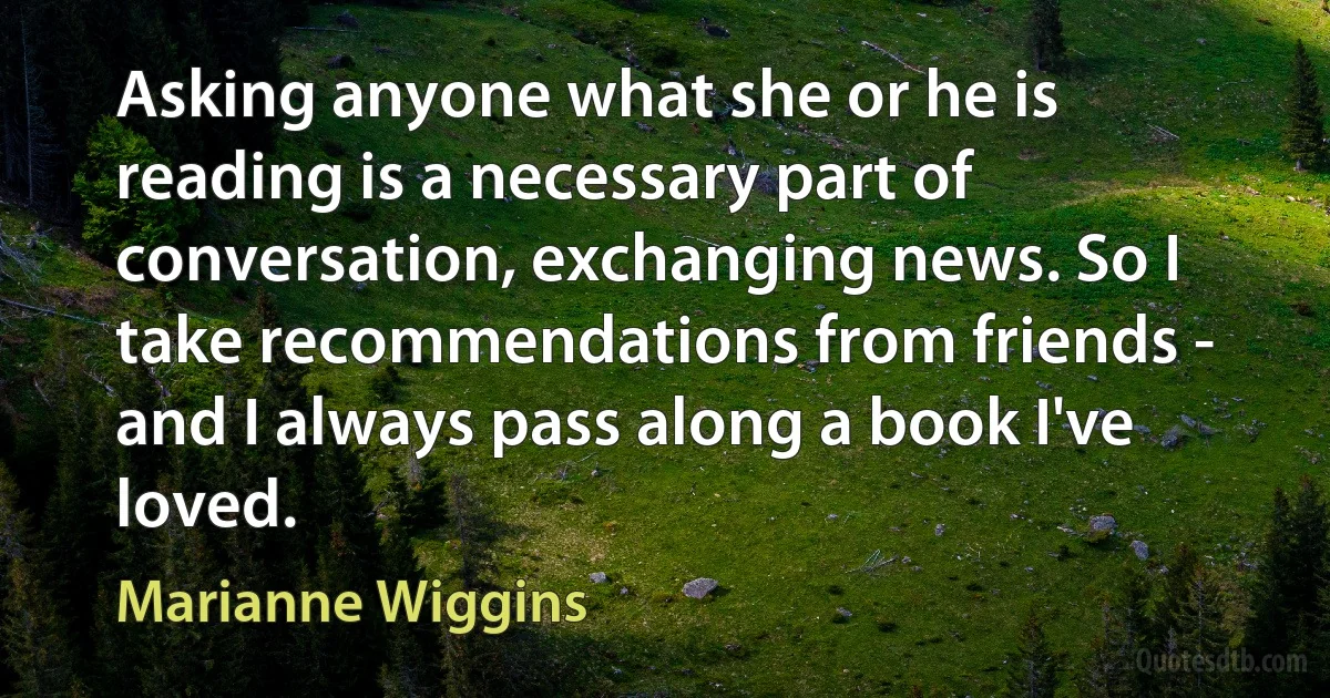 Asking anyone what she or he is reading is a necessary part of conversation, exchanging news. So I take recommendations from friends - and I always pass along a book I've loved. (Marianne Wiggins)