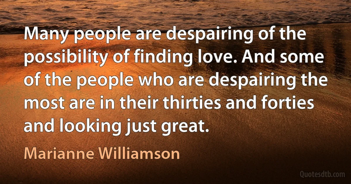 Many people are despairing of the possibility of finding love. And some of the people who are despairing the most are in their thirties and forties and looking just great. (Marianne Williamson)