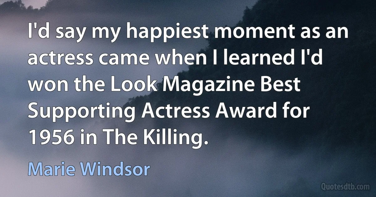 I'd say my happiest moment as an actress came when I learned I'd won the Look Magazine Best Supporting Actress Award for 1956 in The Killing. (Marie Windsor)