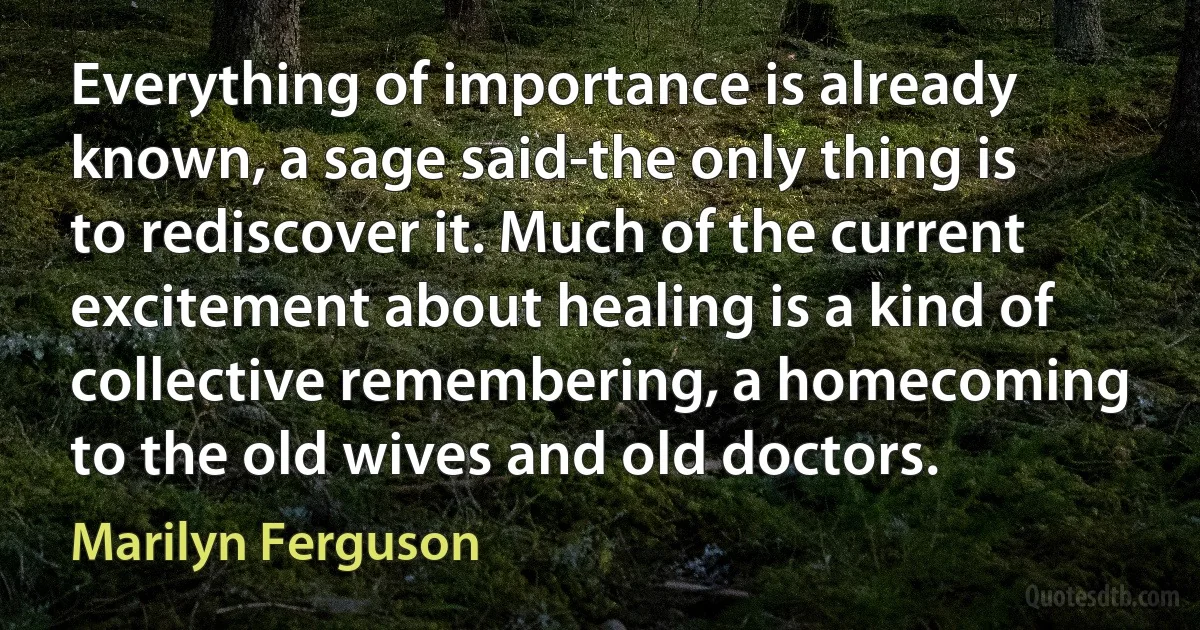 Everything of importance is already known, a sage said-the only thing is to rediscover it. Much of the current excitement about healing is a kind of collective remembering, a homecoming to the old wives and old doctors. (Marilyn Ferguson)