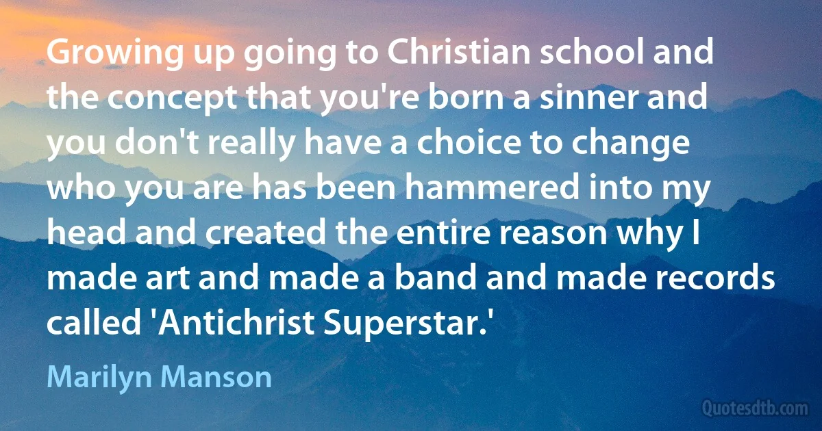 Growing up going to Christian school and the concept that you're born a sinner and you don't really have a choice to change who you are has been hammered into my head and created the entire reason why I made art and made a band and made records called 'Antichrist Superstar.' (Marilyn Manson)