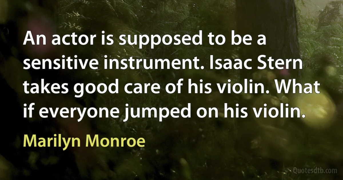 An actor is supposed to be a sensitive instrument. Isaac Stern takes good care of his violin. What if everyone jumped on his violin. (Marilyn Monroe)