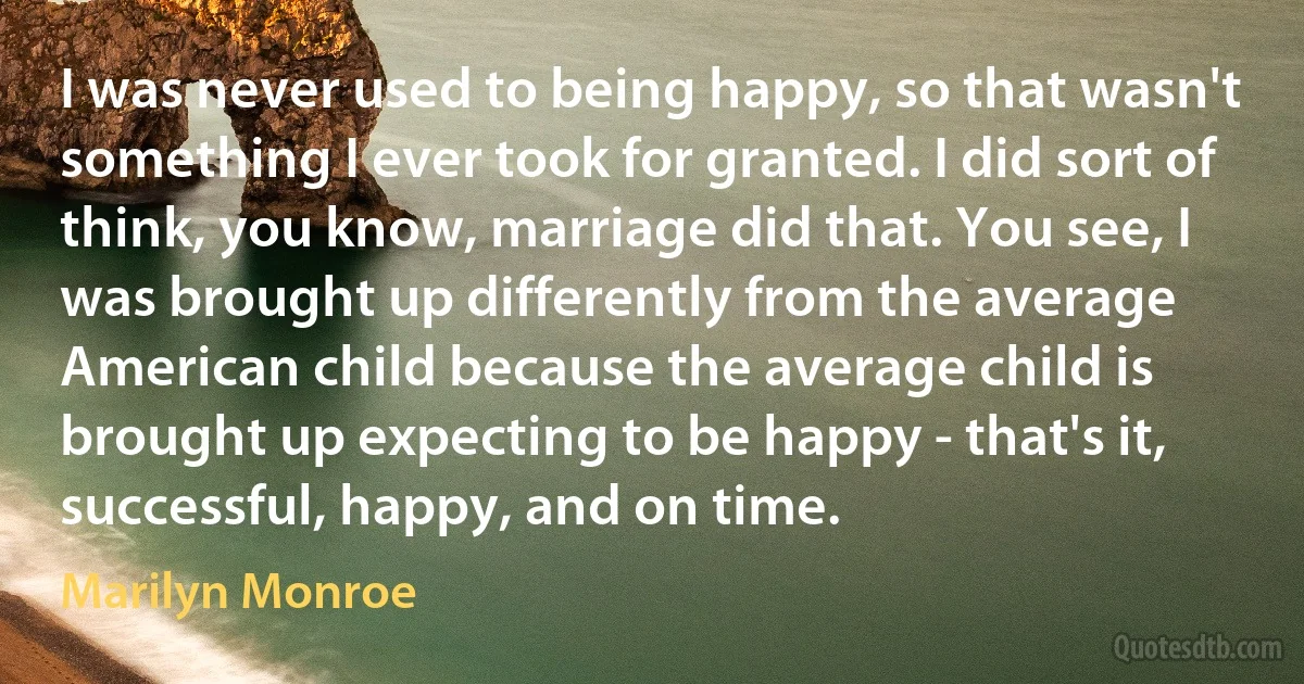 I was never used to being happy, so that wasn't something I ever took for granted. I did sort of think, you know, marriage did that. You see, I was brought up differently from the average American child because the average child is brought up expecting to be happy - that's it, successful, happy, and on time. (Marilyn Monroe)