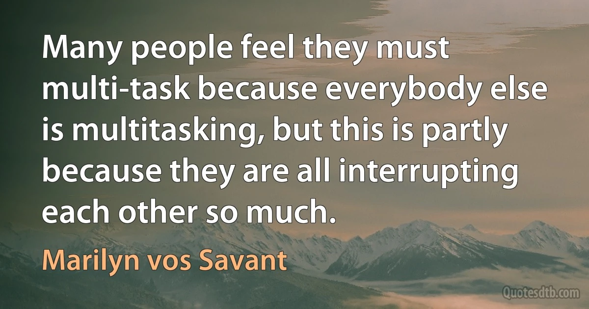 Many people feel they must multi-task because everybody else is multitasking, but this is partly because they are all interrupting each other so much. (Marilyn vos Savant)