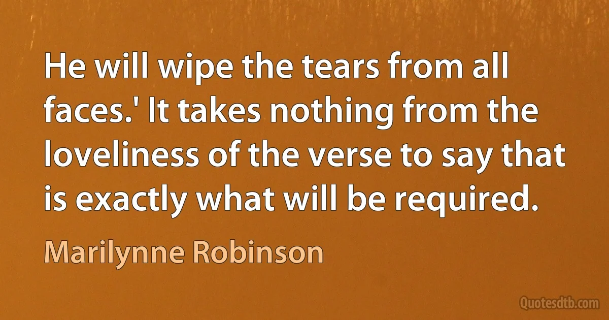 He will wipe the tears from all faces.' It takes nothing from the loveliness of the verse to say that is exactly what will be required. (Marilynne Robinson)