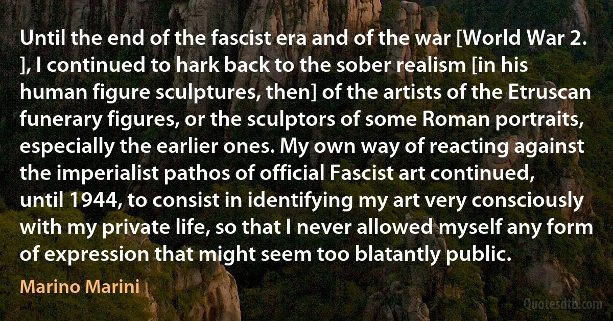 Until the end of the fascist era and of the war [World War 2. ], I continued to hark back to the sober realism [in his human figure sculptures, then] of the artists of the Etruscan funerary figures, or the sculptors of some Roman portraits, especially the earlier ones. My own way of reacting against the imperialist pathos of official Fascist art continued, until 1944, to consist in identifying my art very consciously with my private life, so that I never allowed myself any form of expression that might seem too blatantly public. (Marino Marini)