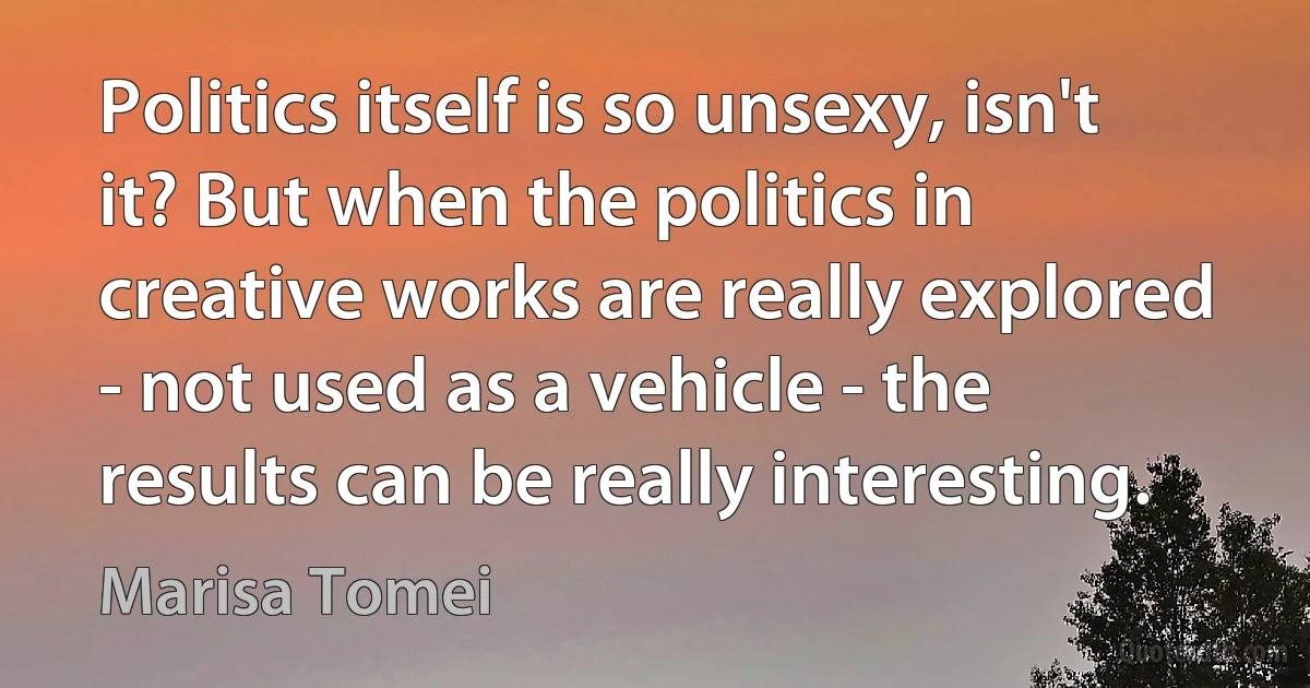 Politics itself is so unsexy, isn't it? But when the politics in creative works are really explored - not used as a vehicle - the results can be really interesting. (Marisa Tomei)