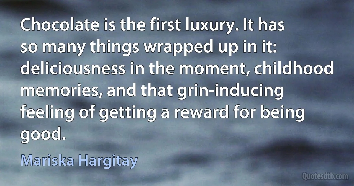 Chocolate is the first luxury. It has so many things wrapped up in it: deliciousness in the moment, childhood memories, and that grin-inducing feeling of getting a reward for being good. (Mariska Hargitay)