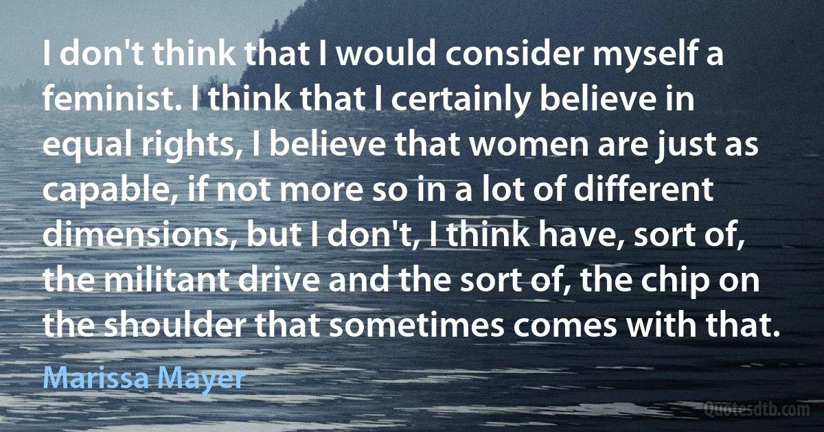 I don't think that I would consider myself a feminist. I think that I certainly believe in equal rights, I believe that women are just as capable, if not more so in a lot of different dimensions, but I don't, I think have, sort of, the militant drive and the sort of, the chip on the shoulder that sometimes comes with that. (Marissa Mayer)