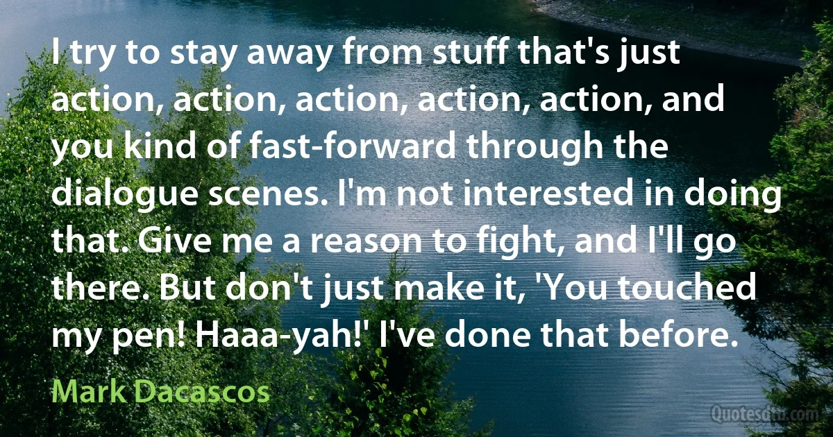 I try to stay away from stuff that's just action, action, action, action, action, and you kind of fast-forward through the dialogue scenes. I'm not interested in doing that. Give me a reason to fight, and I'll go there. But don't just make it, 'You touched my pen! Haaa-yah!' I've done that before. (Mark Dacascos)