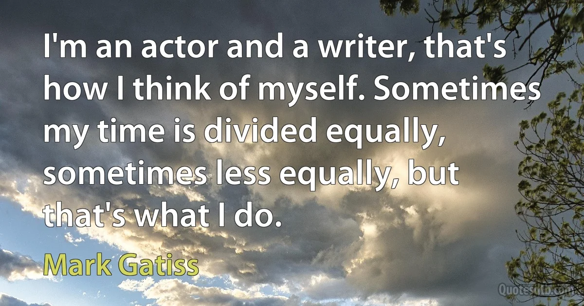 I'm an actor and a writer, that's how I think of myself. Sometimes my time is divided equally, sometimes less equally, but that's what I do. (Mark Gatiss)