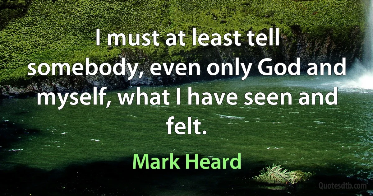 I must at least tell somebody, even only God and myself, what I have seen and felt. (Mark Heard)